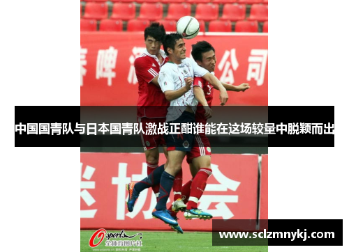 中国国青队与日本国青队激战正酣谁能在这场较量中脱颖而出