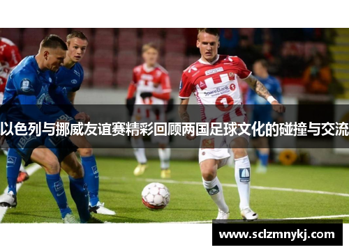 以色列与挪威友谊赛精彩回顾两国足球文化的碰撞与交流